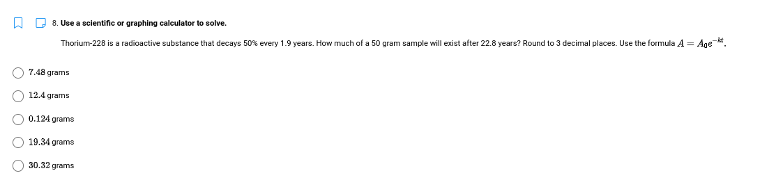 8. Use a scientific or graphing calculator to solve.
Thorium-228 is a radioactive substance that decays 50% every 1.9 years. How much of a 50 gram sample will exist after 22.8 years? Round to 3 decimal places. Use the formula A = Ane kt.
7.48 grams
12.4 grams
0.124 grams
19.34 grams
30.32 grams
O O
