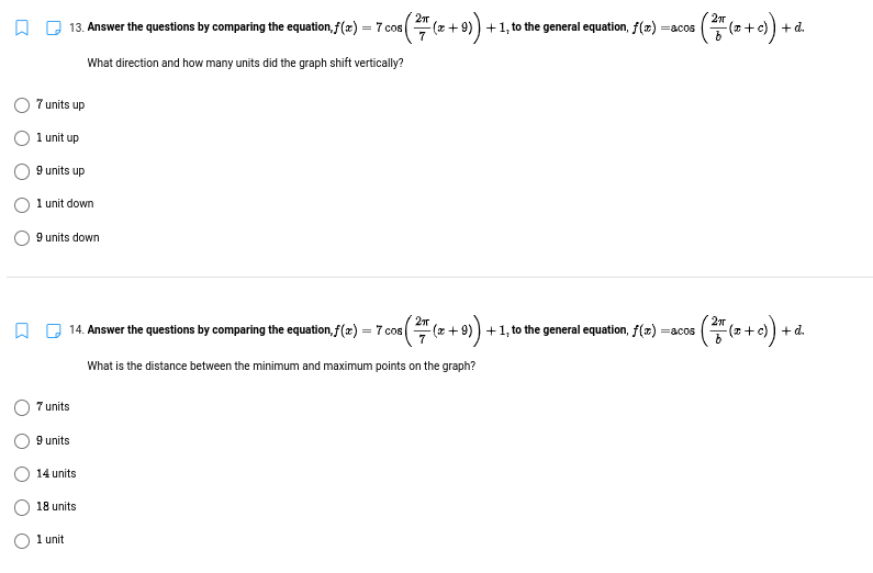 (푸+이)-
13. Answer the questions by comparing the equation, f(x) = 7 cos
(x+ 9
+1, to the general equation, f(z) =acos
+ d.
What direction and how many units did the graph shift vertically?
7 units up
1 unit up
9 units up
1 unit down
9 units down
14. Answer the questions by comparing the equation,f(x) = 7 cos
(* + 9)) +1, to the general equation, f(x) =acos
+ d.
What is the distance between the minimum and maximum points on the graph?
7 units
9 units
14 units
18 units
1 unit
