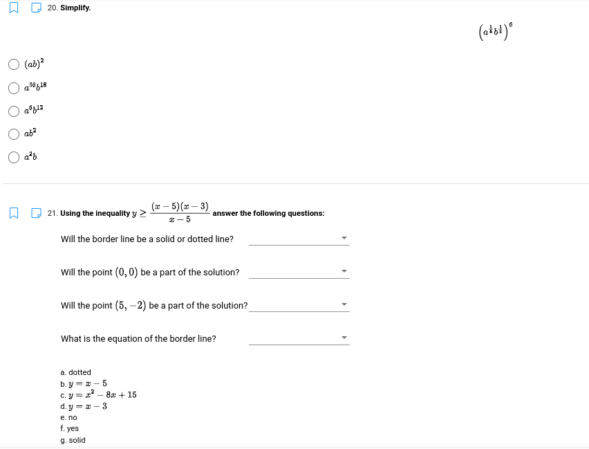 20. Simplify.
6
(aist)*
O (ab)?
ab?
a²b
(x – 5)(x – 3)
21. Using the inequality y >
answer the following questions:
* - 5
Will the border line be a solid or dotted line?
Will the point (0,0) be a part of the solution?
Will the point (5, –2) be a part of the solution?
What is the equation of the border line?
a. dotted
b. y = x – 5
c. y = x – 8x + 15
d. y = x – 3
e. no
f. yes
g. solid
