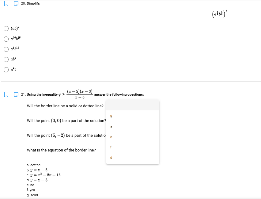 20. Simplify.
6
(aist)*
O (ab)?
ab?
a²b
(x – 5)(x – 3)
21. Using the inequality y >
answer the following questions:
* - 5
Will the border line be a solid or dotted line?
Will the point (0, 0) be a part of the solution?
a
Will the point (5, –2) be a part of the solutioi
e
f
What is the equation of the border line?
d.
a. dotted
b. y = x – 5
c. y = x – 8x + 15
d. y = x – 3
e. no
f. yes
g. solid
