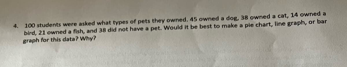 4. 100 students were asked what types of pets they owned. 45 owned a dog, 38 owned a cat, 14 owned a
bird, 21 owned a fish, and 38 did not have a pet. Would it be best to make a pie chart, line graph, or bar
graph for this data? Why?
