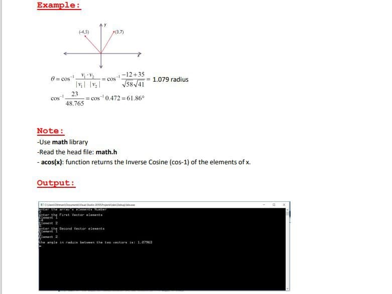 Example:
(-4,5)
(3.7)
V
8= cos
COS-1
23
48.765
-12+35
√58√41
cos¹ 0.472 61.86°
Output:
= COS
Note:
-Use math library
-Read the head file: math.h
- acos(x): function returns the Inverse Cosine (cos-1) of the elements of x.
CanDocuments Visual Studio 2010 Project Debugab.
enter the array's elements Number
= 1.079 radius
enter the First Vector elements
Element
Element 2
anter the Second Vector elements
Element
Element 2
the angle in raduis between the two vectors is: 1.07963
a