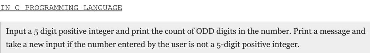 IN C PROGRAMMING LANGUAGE
Input a 5 digit positive integer and print the count of ODD digits in the number. Print a message and
take a new input if the number entered by the user is not a 5-digit positive integer.
