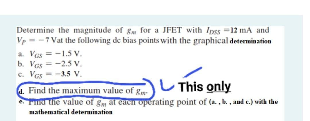 Determine the magnitude of gm for a JFET with Ipss =12 mA and
Vp = -7 Vat the following de bias points with the graphical determination
a. VGs = -1.5 V.
b. VGs = -2.5 V.
c. VGs = -3.5 v.
%3D
%3D
This only
d. Find the maximum value of gm-
e. Find the value of gm at each operating point of (a. , b. , and c.) with the
mathematical determination
