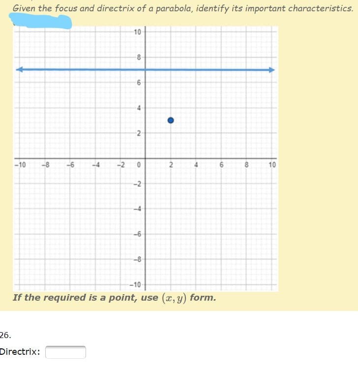 Given the focus and directrix of a parabola, identify its important characteristics.
10
8
-10
-8
-6
-2
6
8
10
-2
--6
-8
--10
If the required is a point, use (x, y) form.
26.
Directrix:
2.
2.
