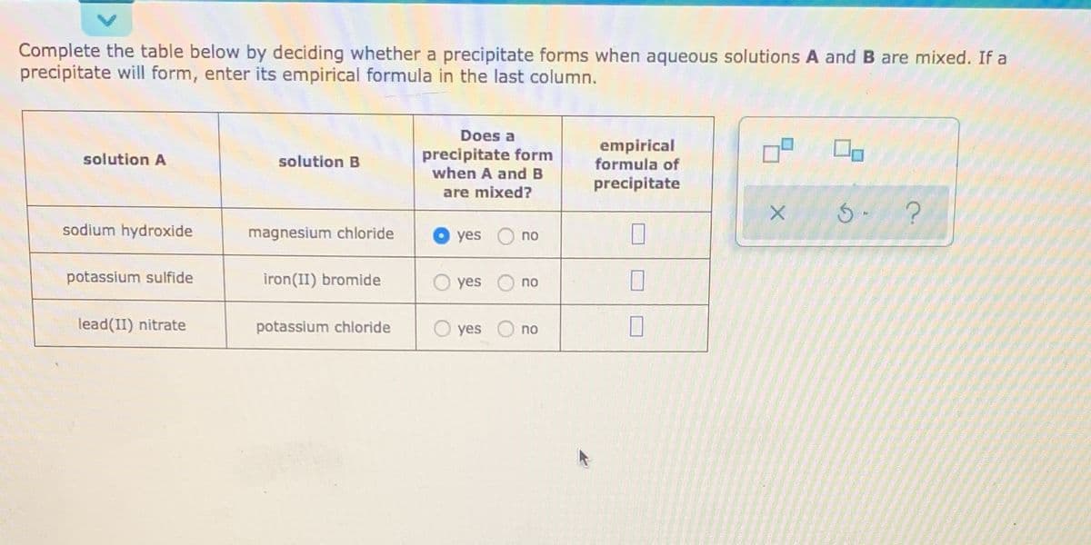 Complete the table below by deciding whether a precipitate forms when aqueous solutions A and B are mixed. If a
precipitate will form, enter its empirical formula in the last column.
Does a
precipitate form
when A andB
empirical
formula of
solution A
solution B
precipitate
are mixed?
sodium hydroxide
magnesium chloride
yes
no
potassium sulfide
iron(II) bromide
O yes
no
lead(II) nitrate
potassium chloride
O yes
no
