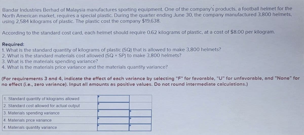 Bandar Industries Berhad of Malaysia manufactures sporting equipment. One of the company's products, a football helmet for the
North American market, requires a special plastic. During the quarter ending June 30, the company manufactured 3,800 helmets,
using 2,584 kilograms of plastic. The plastic cost the company $19,638.
According to the standard cost card, each helmet should require 0.62 kilograms of plastic, at a cost of $8.00 per kilogram.
Required:
1. What is the standard quantity of kilograms of plastic (SQ) that is allowed to make 3,800 helmets?
2. What is the standard materials cost allowed (SQ X SP) to make 3,800 helmets?
3. What is the materials spending variance?
4. What is the materials price variance and the materials quantity variance?
(For requirements 3 and 4, indicate the effect of each variance by selecting "F" for favorable, "U" for unfavorable, and "None" for
no effect (i.e., zero variance). Input all amounts as positive values. Do not round intermediate calculations.)
1. Standard quantity of kilograms allowed
2. Standard cost allowed for actual output
3. Materials spending variance
4. Materials price variance
4. Materials quantity variance