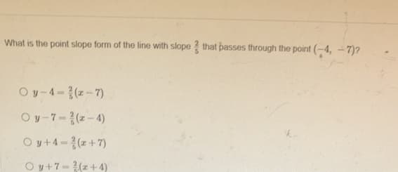 What is the point slope form of the line with slope ? that passes through the point (-4, - 7)?
Oy-4-(z-7)
Oy-7-(z-4)
Oy+4-(z+7)
Oy+7-(z +4)
