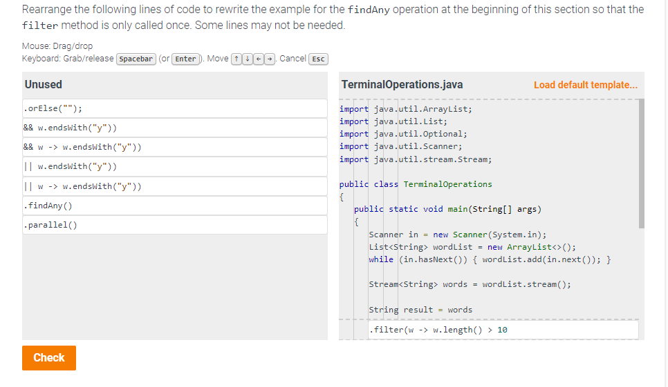 Rearrange the following lines of code to rewrite the example for the findAny operation at the beginning of this section so that the
filter method is only called once. Some lines may not be needed.
Mouse: Drag/drop
Keyboard: Grab/release [Spacebar (or Enter). Move +000. Cancel Esc
Unused
.orElse("");
&& w.endsWith("y"))
&& w ->w.endsWith("y"))
I w.endsWith("y"))
Iw ->w.endsWith("y"))
.findAny ()
.parallel()
Check
TerminalOperations.java
import java.util.ArrayList;
import java.util.List;
import java.util.Optional;
import java.util.Scanner;
import java.util.stream.Stream;
public class TerminalOperations
{
Load default template...
public static void main(String[] args)
{
Scanner in = new Scanner(System.in);
List<String> wordList = new ArrayList<>();
while (in.hasNext()) { wordList.add(in.next()); }
Stream<String> words = wordList.stream();
String result = words
.filter (w ->w.length() > 10