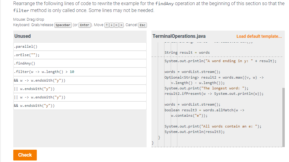 Rearrange the following lines of code to rewrite the example for the findAny operation at the beginning of this section so that the
filter method is only called once. Some lines may not be needed.
Mouse: Drag/drop
Keyboard: Grab/release [Spacebar (or Enter). Move 0000. Cancel Esc
Unused
.parallel()
.or Else ("");
.findAny()
.filter (w -> w.length() > 10
&& w->w.endsWith("y"))
II w.endsWith("y"))
Iw ->w.endsWith("y"))
&& w.endsWith("y"))
Check
TerminalOperations.java
}
}
--'0'
-----
String result = words
System.out.println("A word ending in y: + result);
words wordList.stream();
Optional<String> result2 = words.max ((v, w) ->
v.length() - w.length());
Load default template...
System.out.print("The longest word: ");
result2.ifPresent (w -> System.out.println(w));
words wordList.stream();
boolean result3
=
words.allMatch (w ->
w.contains ("e"));
System.out.print("All words contain an e: ");
System.out.println(result3);