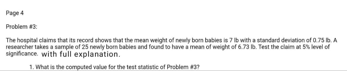 Page 4
Problem #3:
The hospital claims that its record shows that the mean weight of newly born babies is 7 lb with a standard deviation of 0.75 lb. A
researcher takes a sample of 25 newly born babies and found to have a mean of weight of 6.73 lb. Test the claim at 5% level of
significance. with full explanation.
1. What is the computed value for the test statistic of Problem #3?