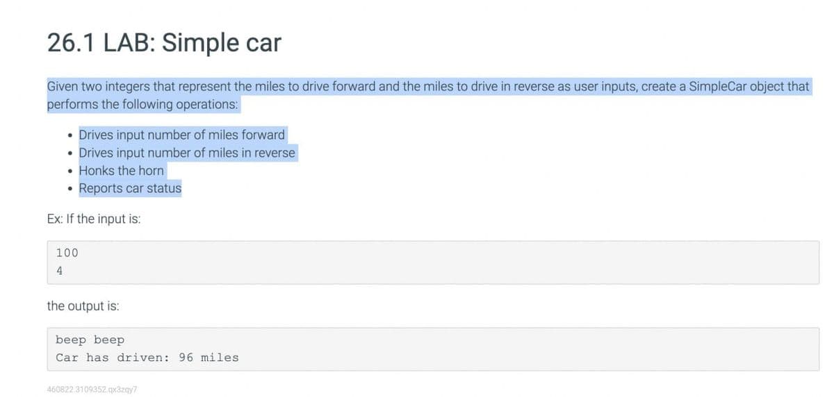 26.1 LAB: Simple car
Given two integers that represent the miles to drive forward and the miles to drive in reverse as user inputs, create a SimpleCar object that
performs the following operations:
Drives input number of miles forward
• Drives input number of miles in reverse
• Honks the horn
Reports car status
Ex: If the input is:
100
4
the output is:
beep beep
Car has driven: 96 miles.
460822.3109352.qx3zqy7