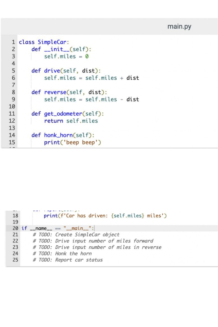 1 class SimpleCar:
2
3
4
5
6
7
8
9
10
11
12
13
14
15
82272345
18
19
definit__(self):
self.miles = 0
21
def drive(self, dist):
self.miles = self.miles + dist
def reverse(self, dist):
self.miles = self.miles dist
def get_odometer (self):
return self.miles
def honk_horn(self):
print('beep beep')
print(f'Car has driven: {self.miles} miles')
20 if __name__ == "___main___":
#TODO: Create SimpleCar object
#TODO: Drive input number of miles forward
#TODO: Drive input number of miles in reverse
#TODO: Honk the horn
#TODO: Report car status
main.py