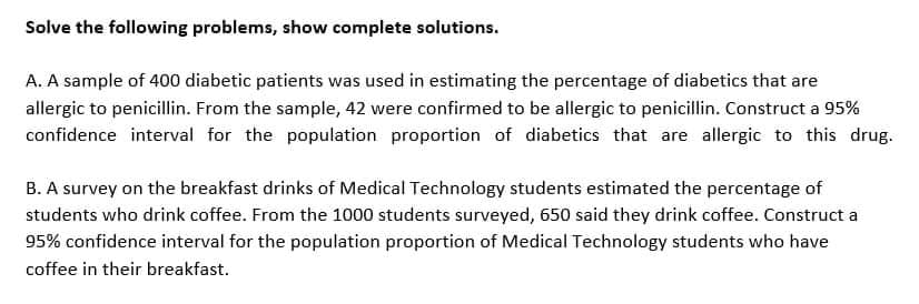 Solve the following problems, show complete solutions.
A. A sample of 400 diabetic patients was used in estimating the percentage of diabetics that are
allergic to penicillin. From the sample, 42 were confirmed to be allergic to penicillin. Construct a 95%
confidence interval for the population proportion of diabetics that are allergic to this drug.
B. A survey on the breakfast drinks of Medical Technology students estimated the percentage of
students who drink coffee. From the 1000 students surveyed, 650 said they drink coffee. Construct a
95% confidence interval for the population proportion of Medical Technology students who have
coffee in their breakfast.