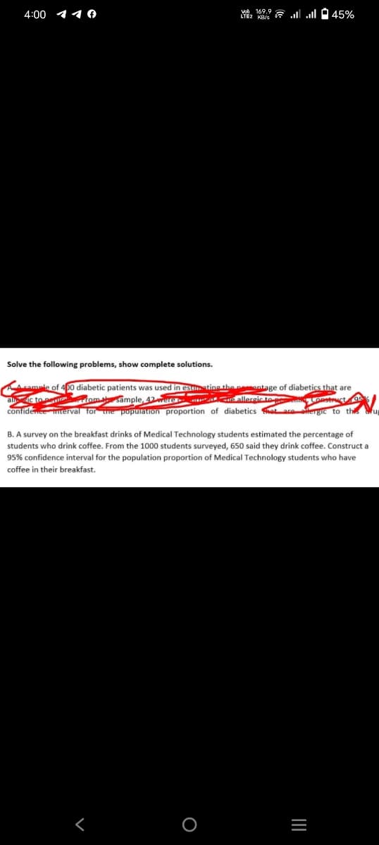 4:00 10
169
LTEK.45%
Solve the following problems, show complete solutions.
A cample of 400 diabetic patients was used in estrating the neemontage of diabetics that are
fom sample, 42 wure
i allergic to
Construct
ic to
confidence interval for the population proportion of diabetics hat are allergic to this
O
B. A survey on the breakfast drinks of Medical Technology students estimated the percentage of
students who drink coffee. From the 1000 students surveyed, 650 said they drink coffee. Construct a
95% confidence interval for the population proportion of Medical Technology students who have
coffee in their breakfast.
|||