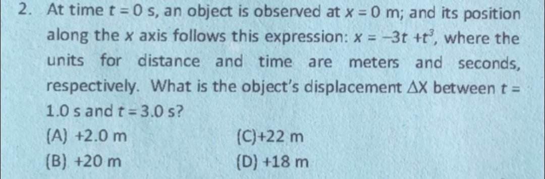 2. At time t=0 s, an object is observed at x = 0 m; and its position
along the x axis follows this expression: x = -3t+t³, where the
units for distance and time are meters and seconds,
respectively. What is the object's displacement AX between t =
1.0 s and t = 3.0 s?
(A) +2.0 m
(B) +20 m
(C)+22 m
(D) +18 m