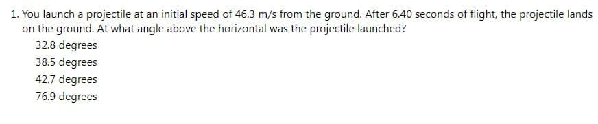 1. You launch a projectile at an initial speed of 46.3 m/s from the ground. After 6.40 seconds of flight, the projectile lands
on the ground. At what angle above the horizontal was the projectile launched?
32.8 degrees
38.5 degrees
42.7 degrees
76.9 degrees