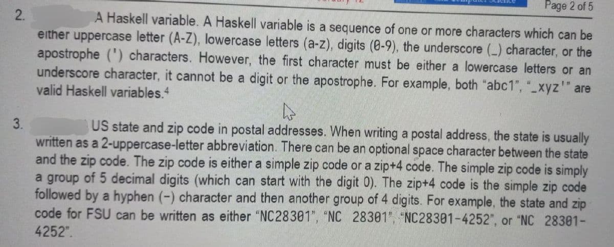 2.
3.
Page 2 of 5
A Haskell variable. A Haskell variable is a sequence of one or more characters which can be
either uppercase letter (A-Z), lowercase letters (a-z), digits (8-9), the underscore (_) character, or the
apostrophe (¹) characters. However, the first character must be either a lowercase letters or an
underscore character, it cannot be a digit or the apostrophe. For example, both "abc1", "_xyz¹" are
valid Haskell variables.4
4
US state and zip code in postal addresses. When writing a postal address, the state is usually
written as a 2-uppercase-letter abbreviation. There can be an optional space character between the state
and the zip code. The zip code is either a simple zip code or a zip+4 code. The simple zip code is simply
a group of 5 decimal digits (which can start with the digit 0). The zip+4 code is the simple zip code
followed by a hyphen (-) character and then another group of 4 digits. For example, the state and zip
code for FSU can be written as either "NC28301", "NC 28301", "NC28301-4252", or "NC 28301-
4252".