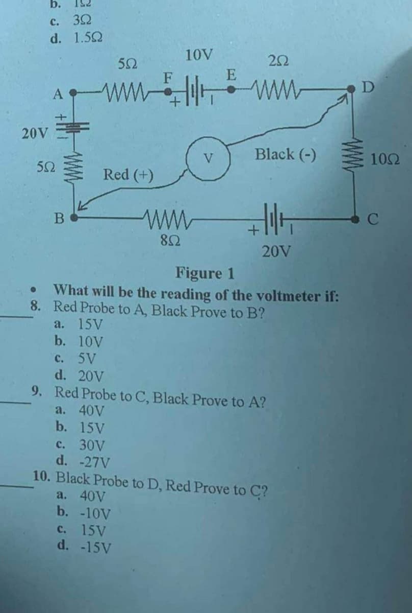 b.
c.
39
d. 1.592
20V
552
B
552
www
Red (+)
852
10V
E
c. 15V
d. -15V
252
www
Black (-)
4||+
20V
Figure 1
What will be the reading of the voltmeter if:
8. Red Probe to A, Black Prove to B?
a. 15V
b. 10V
c. 5V
d. 20V
9. Red Probe to C, Black Prove to A?
a. 40V
b. 15V
c. 30V
d. -27V
10. Black Probe to D, Red Prove to C?
a. 40V
b. -10V
D
10Ω
C