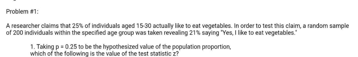 Problem #1:
A researcher claims that 25% of individuals aged 15-30 actually like to eat vegetables. In order to test this claim, a random sample
of 200 individuals within the specified age group was taken revealing 21% saying "Yes, I like to eat vegetables."
1. Taking p = 0.25 to be the hypothesized value of the population proportion,
which of the following is the value of the test statistic z?