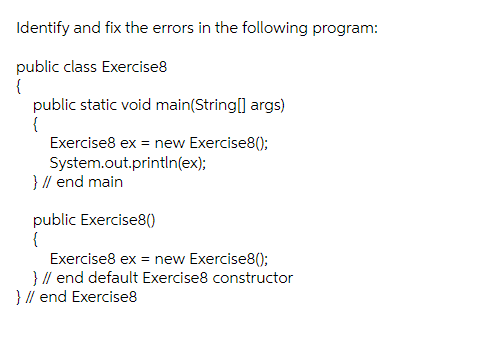 Identify and fix the errors in the following program:
public class Exercise8
{
public static void main(String[] args)
{
Exercise8 ex = new Exercise8();
System.out.println(ex);
} // end main
public Exercise8()
{
Exercise8 ex = new Exercise8();
} // end default Exercise8 constructor
} // end Exercise8