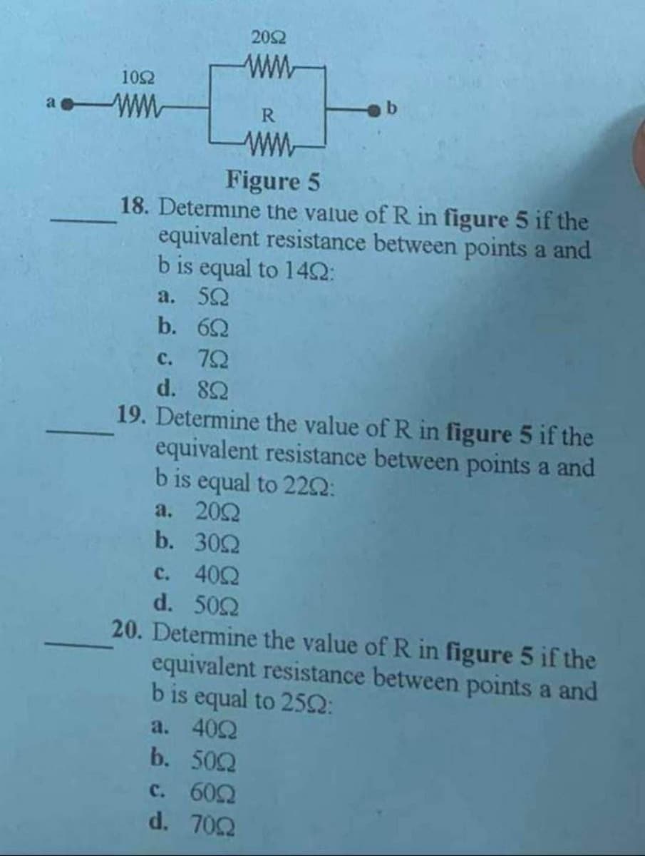 1092
aww
2052
ww
R
www
Figure 5
18. Determine the value of R in figure 5 if the
equivalent resistance between points a and
b is equal to 149:
a. 50
b. 60
c. 792
d. 892
19. Determine the value of R in figure 5 if the
equivalent resistance between points a and
b is equal to 2202:
a. 2002
b. 300
c. 400
d. 500
20. Determine the value of R in figure 5 if the
equivalent resistance between points a and
b is equal to 2592:
a. 400
b. 500
c. 600
d. 702