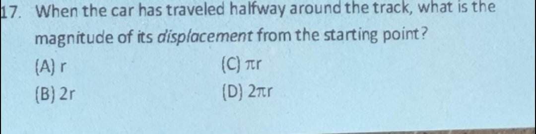 17. When the car has traveled halfway around the track, what is the
magnitude of its displacement from the starting point?
(A) r
(B) 2r
(C) лr
(D) 2πr