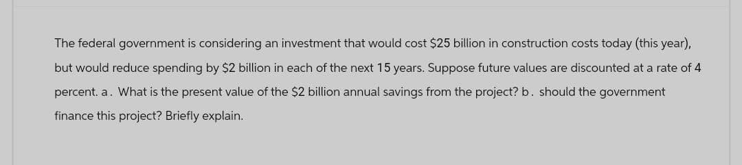 The federal government is considering an investment that would cost $25 billion in construction costs today (this year),
but would reduce spending by $2 billion in each of the next 15 years. Suppose future values are discounted at a rate of 4
percent. a. What is the present value of the $2 billion annual savings from the project? b. should the government
finance this project? Briefly explain.