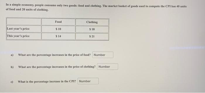 In a simple economy, people consume only two goods: food and clothing. The market basket of goods used to compute the CPI has 40 units
of food and 20 units of clothing.
Food
Clothing
Last year's price
$10
$ 18
This year's price
$14
$21
a)
What are the percentage increases in the price of food? Number
b)
What are the percentage increases in the price of clothing? Number
c)
What is the percentage increase in the CPI? Number