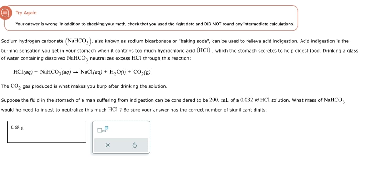 Try Again
Your answer is wrong. In addition to checking your math, check that you used the right data and DID NOT round any intermediate calculations.
Sodium hydrogen carbonate (NaHCO3), also known as sodium bicarbonate or "baking soda", can be used to relieve acid indigestion. Acid indigestion is the
burning sensation you get in your stomach when it contains too much hydrochloric acid (HCI), which the stomach secretes to help digest food. Drinking a glass
of water containing dissolved NaHCO3 neutralizes excess HCl through this reaction:
HCl(aq) + NaHCO3(aq) → NaCl(aq) + H2O(l) + CO2(g)
The CO2 gas produced is what makes you burp after drinking the solution.
Suppose the fluid in the stomach of a man suffering from indigestion can be considered to be 200. mL of a 0.032 M HCl solution. What mass of NaHCO 3
would he need to ingest to neutralize this much HCl ? Be sure your answer has the correct number of significant digits.
0.68 g
☐ x10
✗