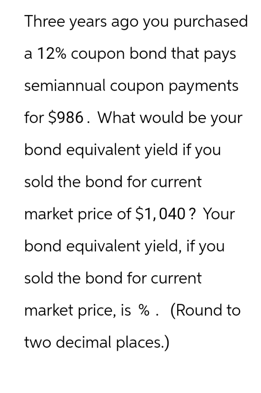 Three years ago you purchased
a 12% coupon bond that pays
semiannual coupon payments
for $986. What would be your
bond equivalent yield if you
sold the bond for current
market price of $1,040? Your
bond equivalent yield, if you
sold the bond for current
market price, is %. (Round to
two decimal places.)