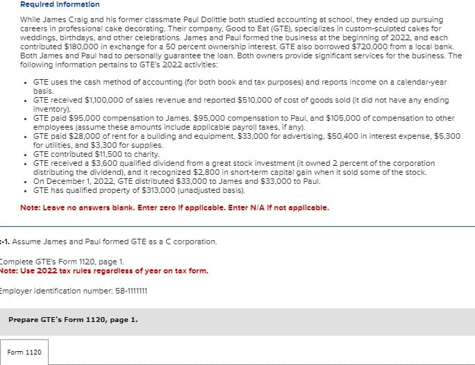 Required Information
While James Craig and his former classmate Paul Dolittle both studied accounting at school, they ended up pursuing
careers in professional cake decorating. Their company, Good to Eat (GTE), specializes in custom-sculpted cakes for
weddings, birthdays, and other celebrations. James and Paul formed the business at the beginning of 2022, and each
contributed $180,000 in exchange for a 50 percent ownership interest. GTE also borrowed $720,000 from a local bank.
Both James and Paul had to personally guarantee the loan. Both owners provide significant services for the business. The
following information pertains to GTE's 2022 activities:
⚫ GTE uses the cash method of accounting (for both book and tax purposes) and reports income on a calendar-year
basis.
⚫ GTE received $1,100,000 of sales revenue and reported $510,000 of cost of goods sold (it did not have any ending
inventory).
⚫ GTE paid $95,000 compensation to James, $95,000 compensation to Paul, and $105,000 of compensation to other
employees (assume these amounts include applicable payroll taxes, if any).
⚫ GTE paid $28,000 of rent for a building and equipment, $33,000 for advertising, $50,400 in interest expense, $5,300
for utilities, and $3,300 for supplies.
⚫ GTE contributed $11,500 to charity.
⚫ GTE received a $3,600 qualified dividend from a great stock investment (it owned 2 percent of the corporation
distributing the dividend), and it recognized $2,800 in short-term capital gain when it sold some of the stock.
. On December 1, 2022, GTE distributed $33,000 to James and $33,000 to Paul.
⚫ GTE has qualified property of $313,000 (unadjusted basis).
Note: Leave no answers blank. Enter zero If applicable. Enter N/A If not applicable.
-1. Assume James and Paul formed GTE as a C corporation.
Complete GTE's Form 1120, page 1.
Note: Use 2022 tax rules regardless of year on tax form.
Employer identification number: 58-1111111
Prepare GTE's Form 1120, page 1.
Form 1120