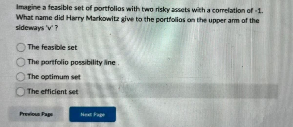 Imagine a feasible set of portfolios with two risky assets with a correlation of -1.
What name did Harry Markowitz give to the portfolios on the upper arm of the
sideways 'v'?
The feasible set
The portfolio possibility line.
The optimum set
The efficient set
Previous Page
Next Page