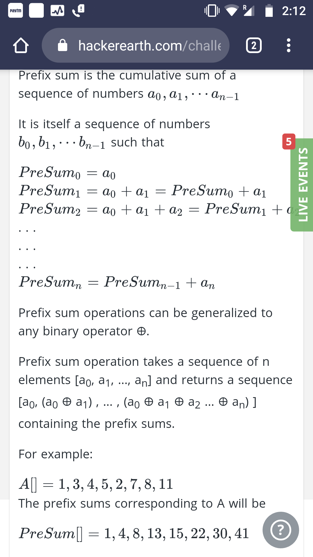 R
!
2:12
Paytm
hackerearth.com/challe
2
Prefix sum is the cumulative sum of a
sequence of numbers ao, a1,
an-1
It is itself a sequence of numbers
bo, b1,bn-1 such that
5
PreSumo
PreSumi
PreSum2
PreSumo a1
= a0+a1 =
PreSum
= a0 +a1ta2
PreSum,n-1 an
PreSumn
-
Prefix sum operations can be generalized to
any binary operator
Prefix sum operation takes a sequence of n
elements [ao, a1,
an] and returns a sequence
[ао, (ао @ а1),
(ао @ ај ө аz ... Ө ап) ]
containing the prefix sums.
For example:
A[] = 1,3, 4,5, 2, 7, 8,11
The prefix sums corresponding to A will be
?
PreSum
1,4, 8,13, 15, 22, 30, 41
LIVE EVENTS
