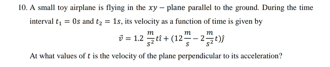 10. A small toy airplane is flying in the xy – plane parallel to the ground. During the time
interval t1
= Os and t2 = 1s, its velocity as a function of time is given by
т
т
m
3 = 1.2
sz ti + (12-
-2t))
At what values of t is the velocity of the plane perpendicular to its acceleration?
