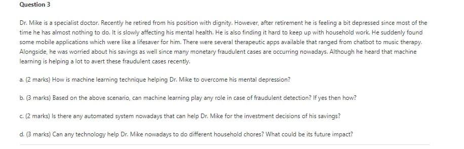 Question 3
Dr. Mike is a specialist doctor. Recently he retired from his position with dignity. However, after retirement he is feeling a bit depressed since most of the
time he has almost nothing to do. It is slowly affecting his mental health. He is also finding it hard to keep up with household work. He suddenly found
some mobile applications which were like a lifesaver for him. There were several therapeutic apps available that ranged from chatbot to music therapy.
Alongside, he was worried about his savings as well since many monetary fraudulent cases are occurring nowadays. Although he heard that machine
learning is helping a lot to avert these fraudulent cases recently.
a. (2 marks) How is machine learning technique helping Dr. Mike to overcome his mental depression?
b. (3 marks) Based on the above scenario, can machine learning play any role in case of fraudulent detection? If yes then how?
c. (2 marks) Is there any automated system nowadays that can help Dr. Mike for the investment decisions of his savings?
d. (3 marks) Can any technology help Dr. Mike nowadays to do different household chores? What could be its future impact?
