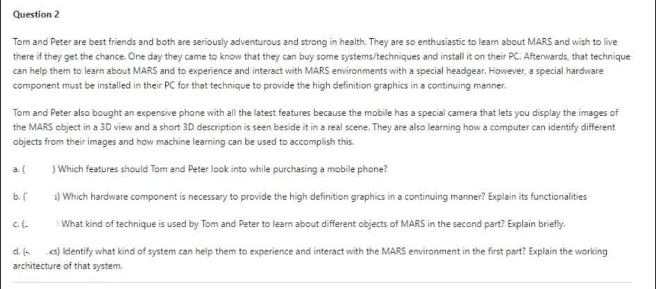 Question 2
Tom and Peter are best friends and both are seriously adventurous and strong in health. They are so enthusiastic to leam about MARS and wish to live
there if they get the chance. One day they came to know that they can buy some systems/techniques and install it on their PC. Afterwards, that technique
can help them to learn about MARS and to experience and interact with MARS environments with a special headgear. However, a special hardware
component must be installed in their PC for that technique to provide the high definition graphics in a continuing manner.
Tom and Peter also bought an expensive phone with all the latest features because the mobile has a special camera that lets you display the images of
the MARS object in a 3D view and a short 3D description is seen beside it in a real scene. They are also learning how a computer can identify different
objects from their images and how machine learning can be used to accomplish this.
a. (
) Which features should Tom and Peter look into while purchasing a mobile phone?
b. (
3) Which hardware component is necessary to provide the high definition graphics in a continuing manner? Explain its functionalities
c. (.
I What kind of technique is used by Tom and Peter to learn about different objects of MARS in the second part? Explain briefiy.
d. 6 s) Identify what kind of system can help them to experience and interact with the MARS environment in the first part? Explain the working
architecture of that system.
