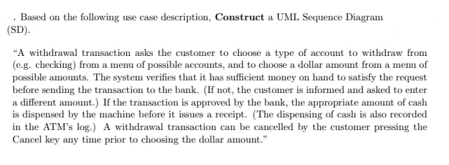 Based on the following use case description, Construct a UML Sequence Diagram
(SD).
"A withdrawal transaction asks the customer to choose a type of account to withdraw from
(e.g. checking) from a menu of possible accounts, and to choose a dollar amount from a menu of
possible amounts. The system verifies that it has sufficient money on hand to satisfy the request
before sending the transaction to the bank. (If not, the customer is informed and asked to enter
a different amount.) If the transaction is approved by the bank, the appropriate amount of cash
is dispensed by the machine before it issues a receipt. (The dispensing of cash is also recorded
in the ATM's log.) A withdrawal transaction can be cancelled by the customer pressing the
Cancel key any time prior to choosing the dollar amount."
