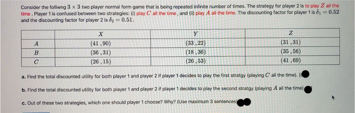 Consider the folliwng 3 x 3 two player normal form game that is being repeated infinite number of times. The strategy for player 2 is to play Z all the
time. Player 1 is confused between two strategies: (i) play C all the time, and (ii) play A all the time. The discounting factor for player 1 is ố1 = 0.52
and the discounting factor for player 2 is 82 = 0.51.
X
Y
(31 , 31)
(41 , 90)
(36 , 31)
(33, 22)
(18 , 36)
(26 , 53)
A
(35 , 56)
C
(26 , 15)
(41 , 69)
a. Find the total discounted utility for both player 1 and player 2 if player 1 decides to play the first stratgy (playing C all the time). [
b. Find the total discounted utility for both player 1 and player 2 if player 1 decides to play the second stratgy (playing A all the time).
c. Out of these two strategies, which one should player 1 choose? Why? (Use maximum 3 sentences)
