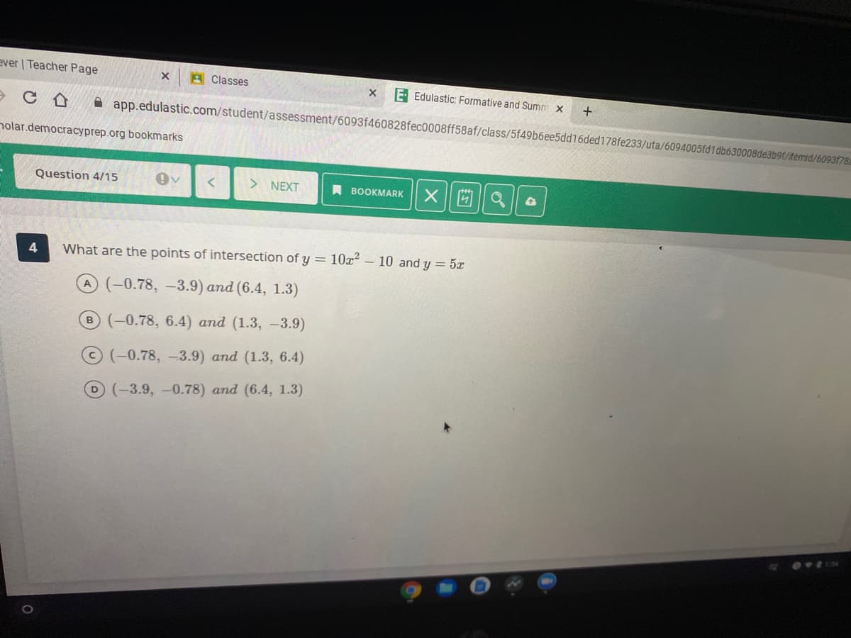 ever | Teacher Page
A Classes
E Edulastic: Formative and Summ x
+
A app.edulastic.com/student/assessment/6093f460828fec0008ff58af/class/5f49b6ee5dd16ded178fe233/uta/6094005fd1 db630008de3b9t/itemid/6093178a
nolar.democracyprep.org bookmarks
Question 4/15
NEXT
A BOOKMARK
凹|a
What are the points of intersection of y = 10x2 – 10 and y = 5x
A(-0.78, -3.9) and (6.4, 1.3)
B (-0.78, 6.4) and (1.3, -3.9)
(-0.78, -3.9) and (1.3, 6.4)
D(-3.9, -0.78) and (6.4, 1.3)
