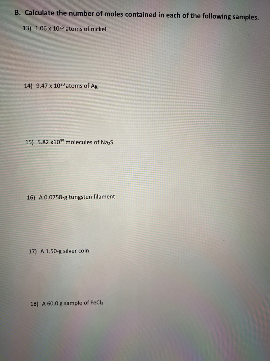 B. Calculate the number of moles contained in each of the following samples.
13) 1.06 x 1025 atoms of nickel
14) 9.47 x 1020 atoms of Ag
15) 5.82 x1035 molecules of Na2s
16) A 0.0758-g tungsten filament
17) A 1.50-g silver coin
18) A 60.0 g sample of FeCl3
