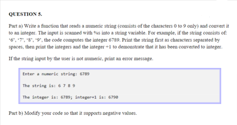 QUESTION 5.
Part a) Write a function that reads a numeric string (consists of the characters 0 to 9 only) and convert it
to an integer. The input is scanned with %s into a string variable. For example, if the string consists of:
*6', '7', '8', '9', the code computes the integer 6789. Print the string first as characters separated by
spaces, then print the integers and the integer +1 to demonstrate that it has been converted to integer.
If the string input by the user is not numeric, print an error message.
Enter a numeric string: 6789
The string is: 6789
The integer is: 6789; integer+1 is: 6790
Part b) Modify your code so that it supports negative values.