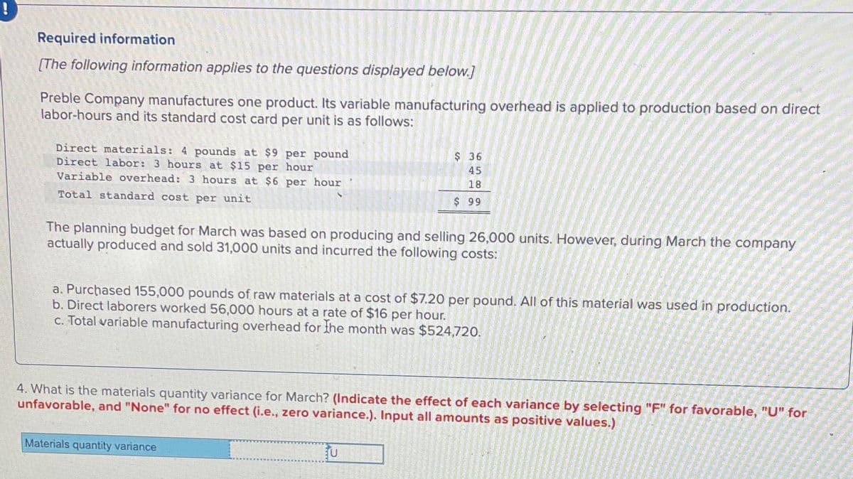 Required information
[The following information applies to the questions displayed below.]
Preble Company manufactures one product. Its variable manufacturing overhead is applied to production based on direct
labor-hours and its standard cost card per unit is as follows:
Direct materials: 4 pounds at $9 per pound
Direct labor: 3 hours at $15 per hour
Variable overhead: 3 hours at $6 per hour
Total standard cost per unit
INTE
The planning budget for March was based on producing and selling 26,000 units. However, during March the company
actually produced and sold 31,000 units and incurred the following costs:
$36
45
18
$99
a. Purchased 155,000 pounds of raw materials at a cost of $7.20 per pound. All of this material was used in production.
b. Direct laborers worked 56,000 hours at a rate of $16 per hour.
c. Total variable manufacturing overhead for the month was $524,720.
4. What is the materials quantity variance for March? (Indicate the effect of each variance by selecting "F" for favorable, "U" for
unfavorable, and "None" for no effect (i.e., zero variance.). Input all amounts as positive values.)
Materials quantity variance
U