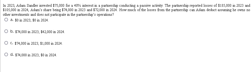 In 2023, Adam Sandler invested $75,000 for a 40% interest in a partnership conducting a passive activity. The partnership reported losses of $185,000 in 2023 and
$105,000 in 2024, Adam's share being $74,000 in 2023 and $72,000 in 2024. How much of the losses from the partnership can Adam deduct assuming he owns no
other investments and does not participate in the partnership's operations?
O a. $0 in 2023; $0 in 2024.
b. $74,000 in 2023; $42,000 in 2024.
O c. $74,000 in 2023; $1,000 in 2024.
O d. $74,000 in 2023; $0 in 2024.