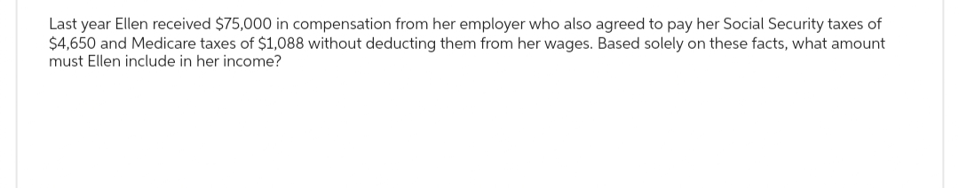 Last year Ellen received $75,000 in compensation from her employer who also agreed to pay her Social Security taxes of
$4,650 and Medicare taxes of $1,088 without deducting them from her wages. Based solely on these facts, what amount
must Ellen include in her income?