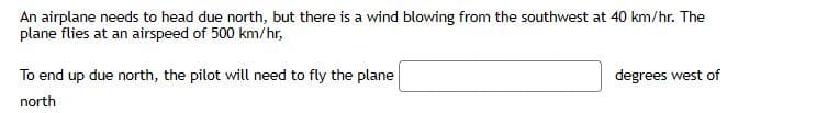 An airplane needs to head due north, but there is a wind blowing from the southwest at 40 km/hr. The
plane flies at an airspeed of 500 km/hr,
To end up due north, the pilot will need to fly the plane
degrees west of
north
