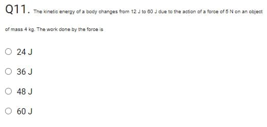 Q11.
The kinetic energy of a body changes from 12 J to 80 J due to the action of a force of 5 N on an object
of mass 4 kg. The work done by the force is
O 24 J
O 36 J
48 J
O 60 J
