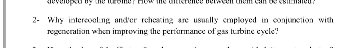 developed by the turt
ow the
nce between them can be estimated !
2- Why intercooling and/or reheating are usually employed in conjunction with
regeneration when improving the performance of
gas
turbine cycle?
