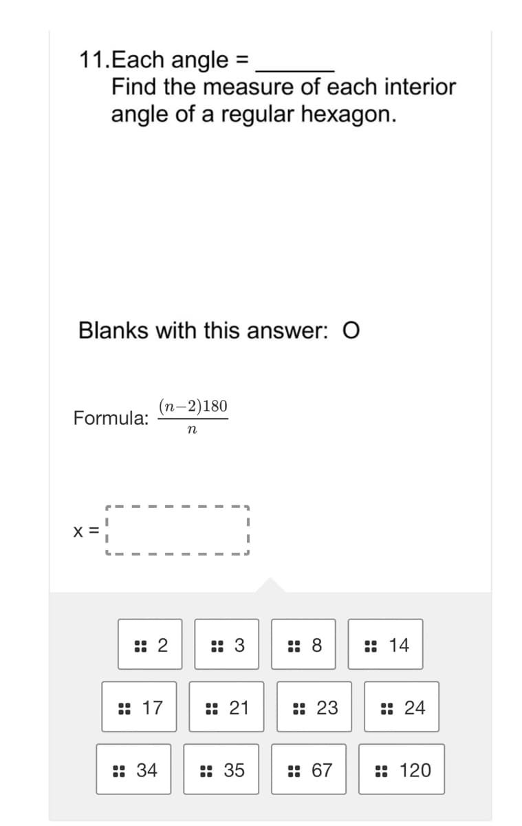 11.Each angle
Find the measure of each interior
%3D
angle of a regular hexagon.
Blanks with this answer: 0
(п-2)180
Formula:
X =
:: 2
:: 3
:: 8
:: 14
:: 17
:: 21
:: 23
:: 24
:: 34
: 35
:: 67
: 120
