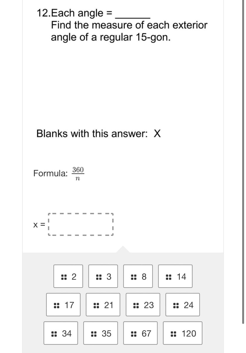 12.Each angle =
%3D
Find the measure of each exterior
angle of a regular 15-gon.
Blanks with this answer: X
360
Formula:
n
:: 2
:: 3
:: 8
:: 14
:: 17
:: 21
:: 23
:: 24
:: 34
:: 35
: 67
:: 120
